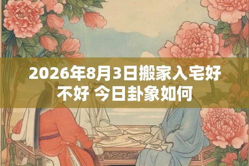 2026年8月3日搬家入宅好不好 今日卦象如何