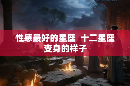 性感最好的星座  十二星座变身的样子