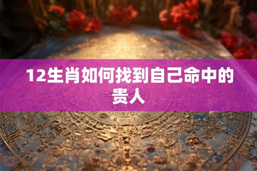 12生肖如何找到自己命中的贵人 12生肖如何找到自己命中的贵人