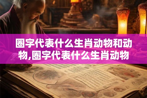 圈字代表什么生肖动物和动物,圈字代表什么生肖动物和动物图片