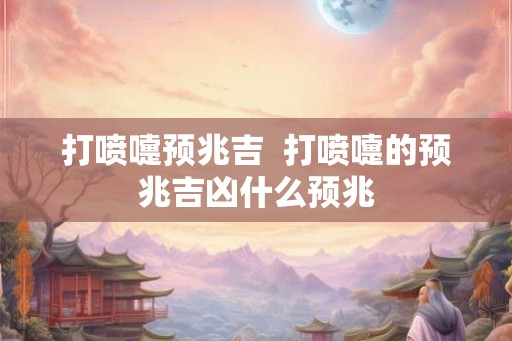 打喷嚏预兆吉  打喷嚏的预兆吉凶什么预兆