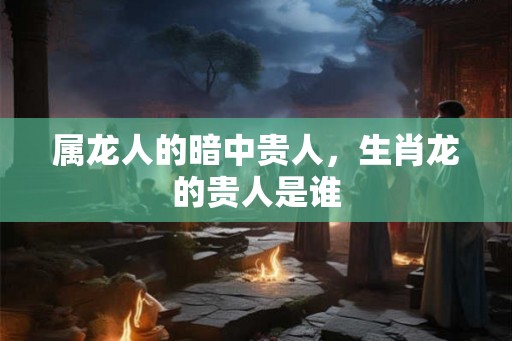 属龙人的暗中贵人，生肖龙的贵人是谁