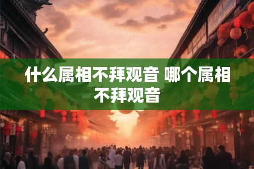 什么属相不拜观音 哪个属相不拜观音