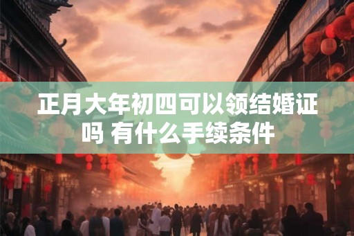 正月大年初四可以领结婚证吗 有什么手续条件 正月大年初四可以领结婚证吗 有什么手续条件