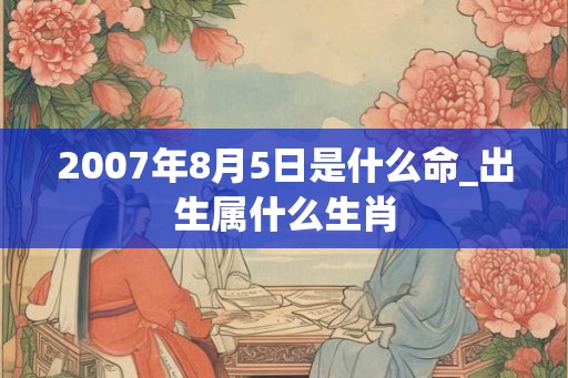 2007年8月5日是什么命_出生属什么生肖 2007年8月5日是什么命_出生属什么生肖