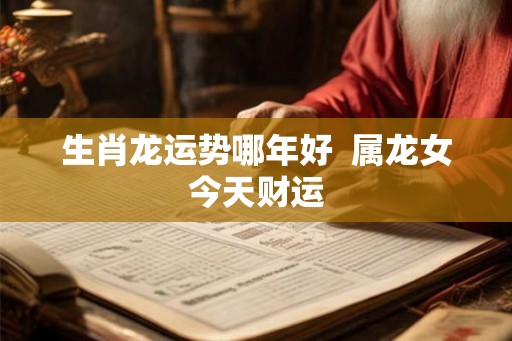 生肖龙运势哪年好 属龙女今天财运 生肖龙运势哪年好 属龙女今天财运