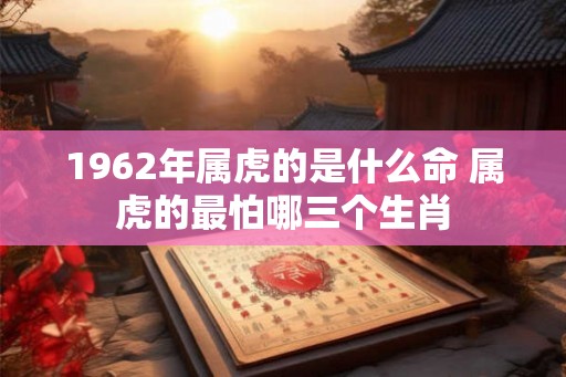 1962年属虎的是什么命 属虎的最怕哪三个生肖