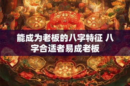 能成为老板的八字特征 八字合适者易成老板 能成为老板的八字特征 八字合适者易成老板