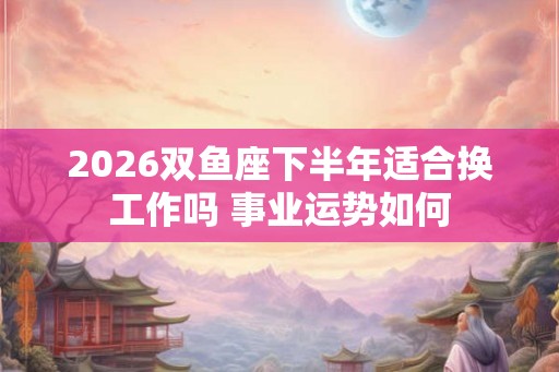 2026双鱼座下半年适合换工作吗 事业运势如何