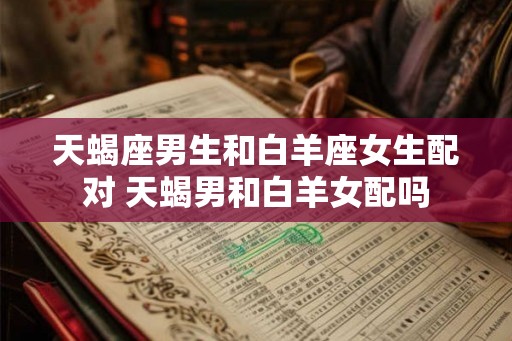 天蝎座男生和白羊座女生配对 天蝎男和白羊女配吗
