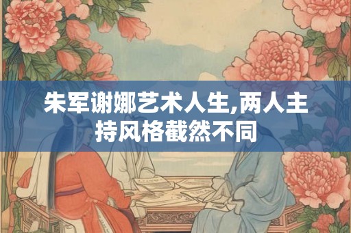 朱军谢娜艺术人生,两人主持风格截然不同