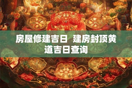 房屋修建吉日  建房封顶黄道吉日查询