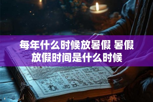 每年什么时候放暑假 暑假放假时间是什么时候