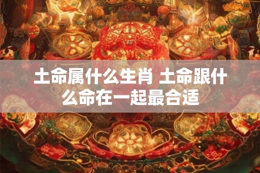 土命属什么生肖 土命跟什么命在一起最合适