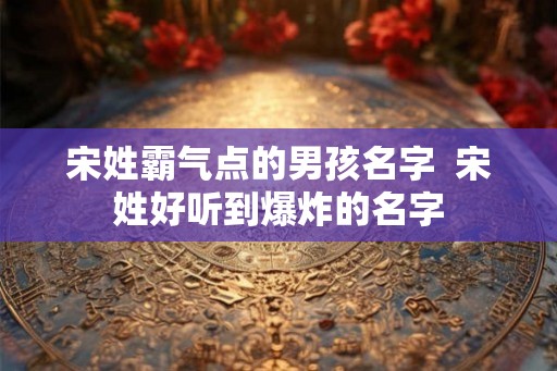 宋姓霸气点的男孩名字 宋姓好听到爆炸的名字 宋姓霸气点的男孩名字 宋姓好听到爆炸的名字