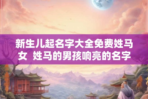 新生儿起名字大全免费姓马女 姓马的男孩响亮的名字 新生儿起名字大全免费姓马女 姓马的男孩响亮的名字
