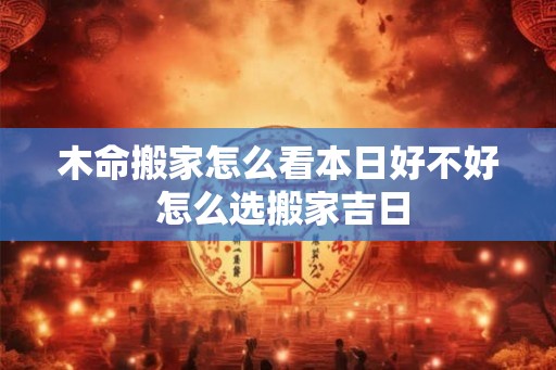木命搬家怎么看本日好不好 怎么选搬家吉日