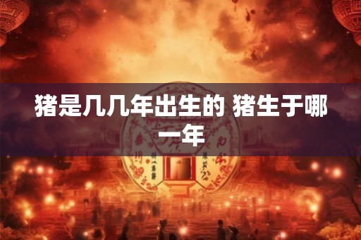 猪是几几年出生的 猪生于哪一年