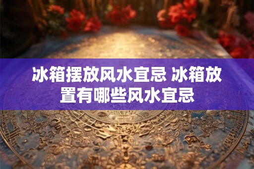 冰箱摆放风水宜忌 冰箱放置有哪些风水宜忌