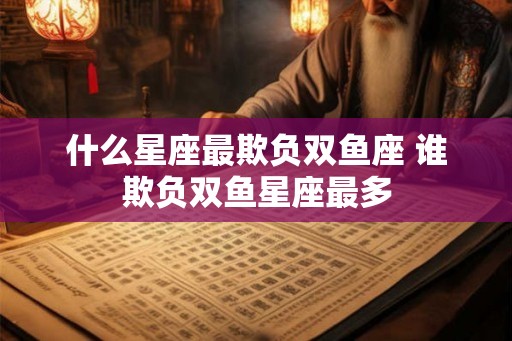 什么星座最欺负双鱼座 谁欺负双鱼星座最多 什么星座最欺负双鱼座 谁欺负双鱼星座最多
