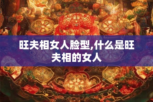 旺夫相女人脸型,什么是旺夫相的女人