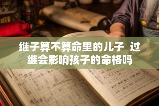 继子算不算命里的儿子  过继会影响孩子的命格吗