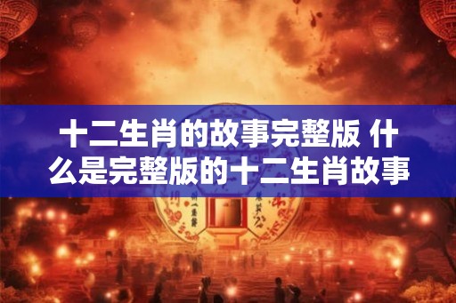 十二生肖的故事完整版 什么是完整版的十二生肖故事