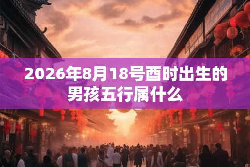 2026年8月18号酉时出生的男孩五行属什么