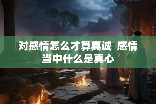 对感情怎么才算真诚  感情当中什么是真心
