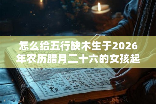 怎么给五行缺木生于2026年农历腊月二十六的女孩起好寓意名字？