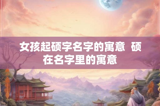 女孩起硕字名字的寓意  硕在名字里的寓意