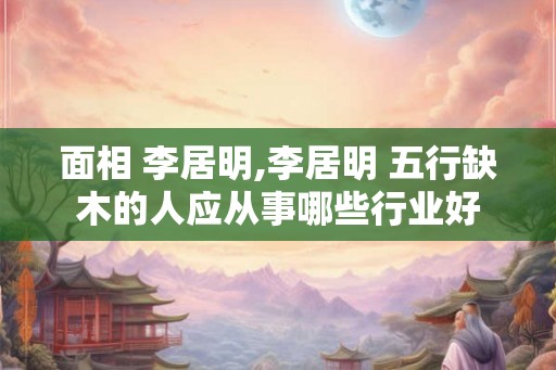 面相 李居明,李居明 五行缺木的人应从事哪些行业好