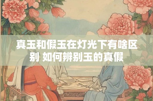 真玉和假玉在灯光下有啥区别 如何辨别玉的真假