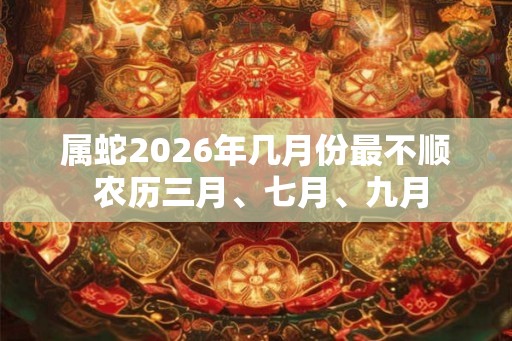 属蛇2026年几月份最不顺 农历三月、七月、九月