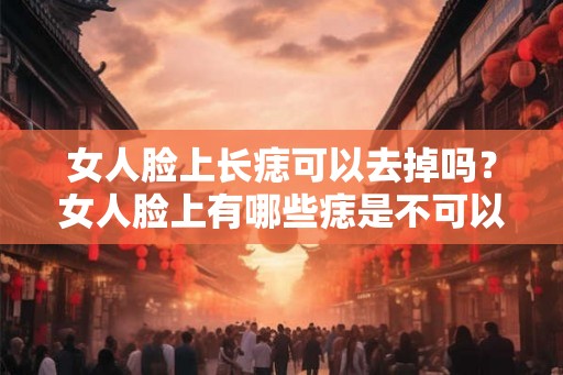 女人脸上长痣可以去掉吗？女人脸上有哪些痣是不可以去掉的？