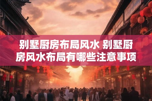 别墅厨房布局风水 别墅厨房风水布局有哪些注意事项