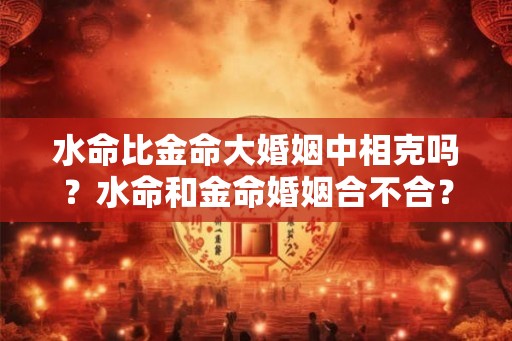 水命比金命大婚姻中相克吗？水命和金命婚姻合不合？