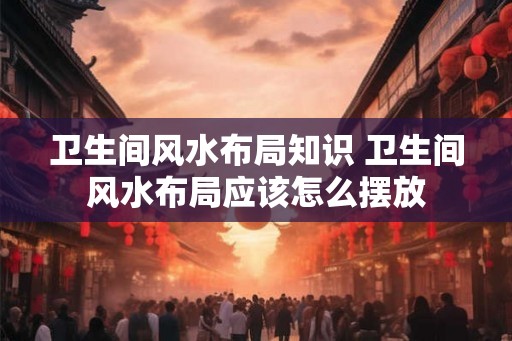 卫生间风水布局知识 卫生间风水布局应该怎么摆放