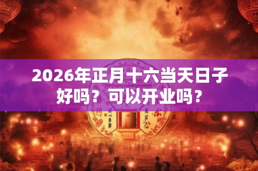 2026年正月十六当天日子好吗？可以开业吗？