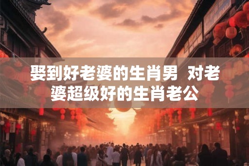 娶到好老婆的生肖男  对老婆超级好的生肖老公