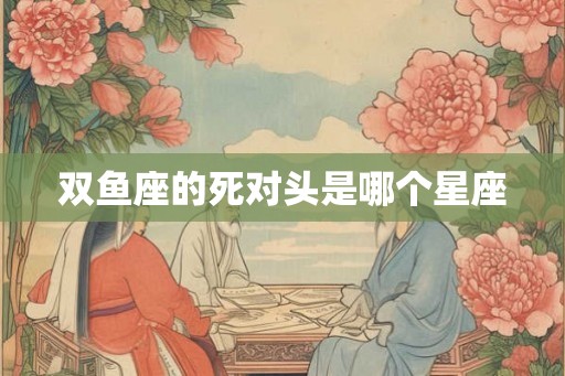 双鱼座的死对头是哪个星座 双鱼座的死对头是哪个星座