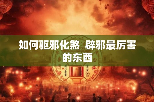 如何驱邪化煞 辟邪最厉害的东西 如何驱邪化煞 辟邪最厉害的东西