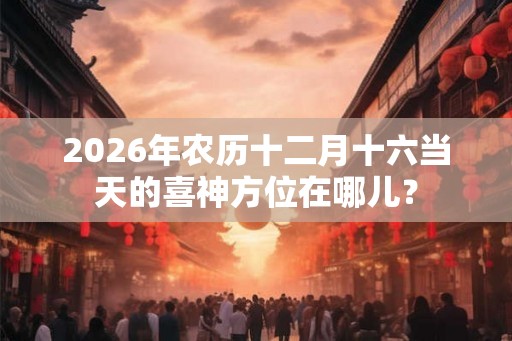 2026年农历十二月十六当天的喜神方位在哪儿? 2026年农历十二月十六当天的喜神方位在哪儿?