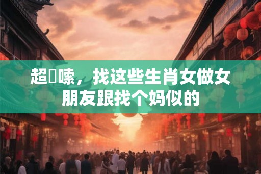 超啰嗦，找这些生肖女做女朋友跟找个妈似的