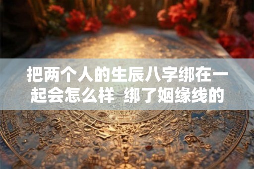 把两个人的生辰八字绑在一起会怎么样 绑了姻缘线的两个人 把两个人的生辰八字绑在一起会怎么样 绑了姻缘线的两个人