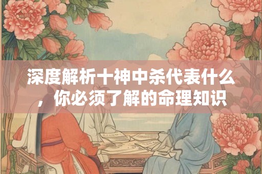深度解析十神中杀代表什么，你必须了解的命理知识