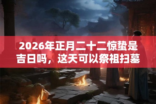 2026年正月二十二惊蛰是吉日吗，这天可以祭祖扫墓吗？