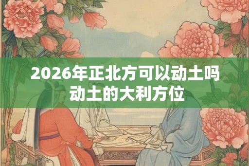 2026年正北方可以动土吗 动土的大利方位 2026年正北方可以动土吗 动土的大利方位