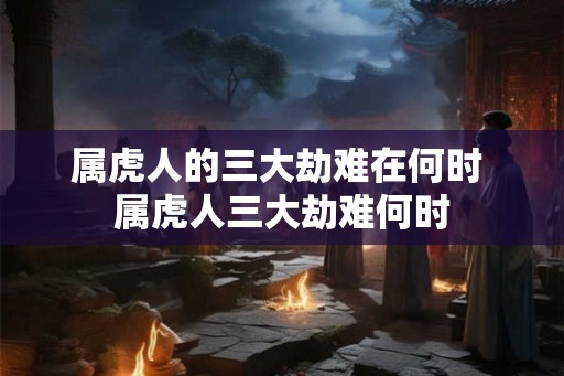 属虎人的三大劫难在何时 属虎人三大劫难何时