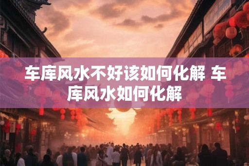 车库风水不好该如何化解 车库风水如何化解 车库风水不好该如何化解 车库风水如何化解